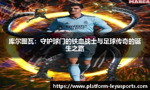 库尔图瓦：守护球门的铁血战士与足球传奇的诞生之路